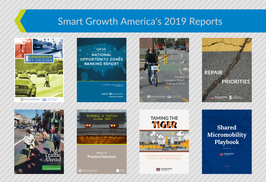  /><br />
This year, Smart Growth America continued to produce vital research and other content that is changing the conversation around critical issues—like the epidemic of pedestrians struck and killed by drivers on our streets, the disconnect between rhetoric and policy on road repair, and the Opportunity Zones most poised for equitable, sustainable growth. Critically, we also offered solutions and recommendations in these reports: how we can save lives, repair our bridges and transit, and ensure low-income communities aren't displaced when new development occurs. These reports help fuel our advocacy across the country and in the nation's capital, fighting for a future that is healthy, prosperous, and resilient.</p>
<p style=
